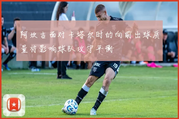 阿坎吉面对卡塔尔时的向前出球质量将影响球队攻守平衡