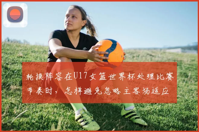 轮换阵容在U17女篮世界杯处理比赛节奏时，怎样避免忽略主客场适应