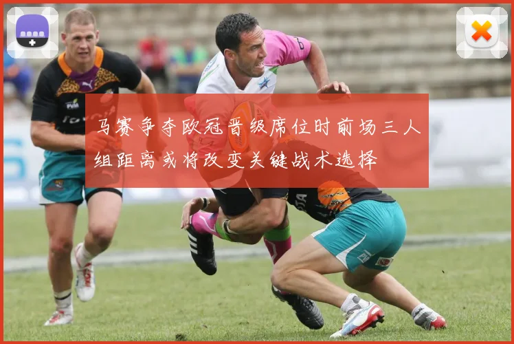 马赛争夺欧冠晋级席位时前场三人组距离或将改变关键战术选择