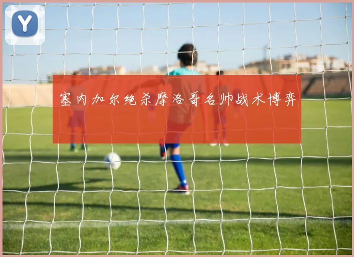 塞内加尔绝杀摩洛哥名帅战术博弈