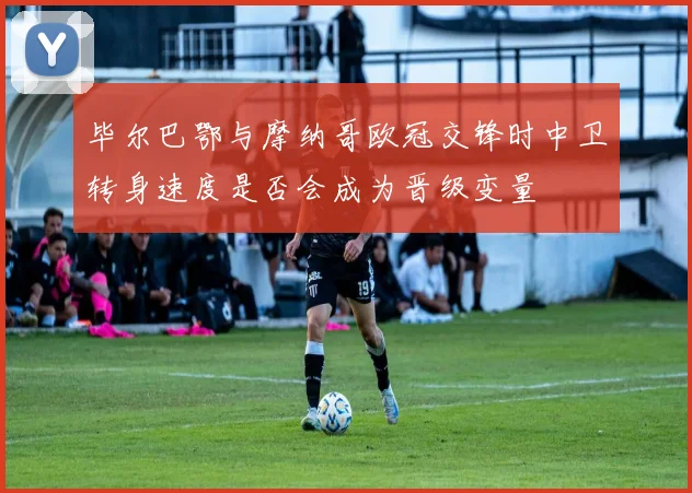 毕尔巴鄂与摩纳哥欧冠交锋时中卫转身速度是否会成为晋级变量