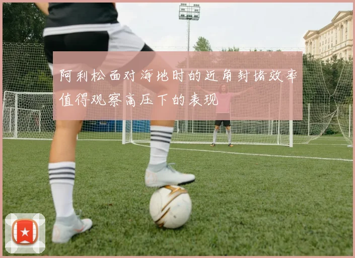 阿利松面对海地时的近角封堵效率值得观察高压下的表现
