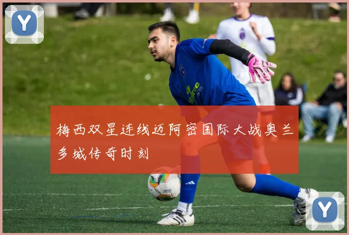 梅西双星连线迈阿密国际大战奥兰多城传奇时刻