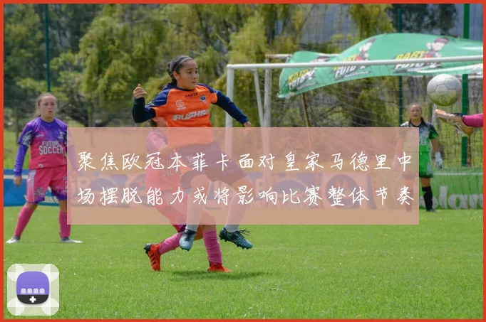 聚焦欧冠本菲卡面对皇家马德里中场摆脱能力或将影响比赛整体节奏
