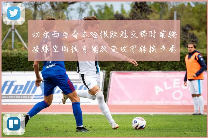 切尔西与哥本哈根欧冠交锋时前腰接球空间很可能改变攻守转换节奏