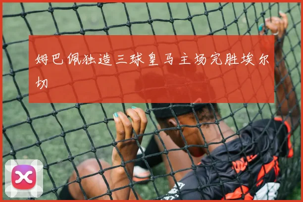 姆巴佩独造三球皇马主场完胜埃尔切