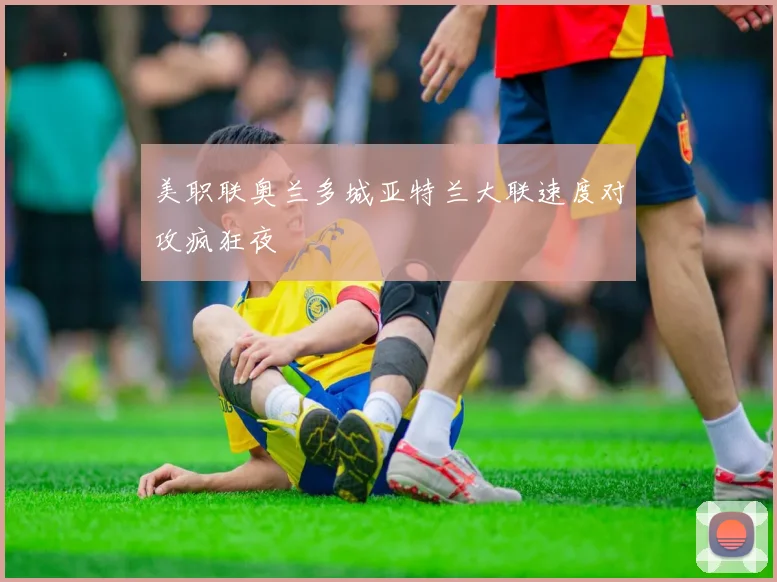 美职联奥兰多城亚特兰大联速度对攻疯狂夜