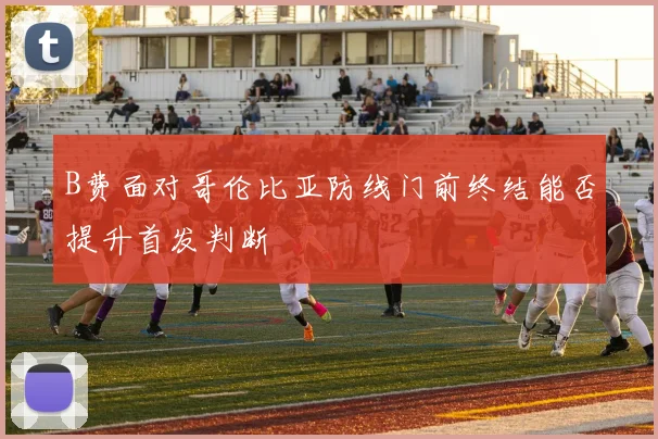 B费面对哥伦比亚防线门前终结能否提升首发判断
