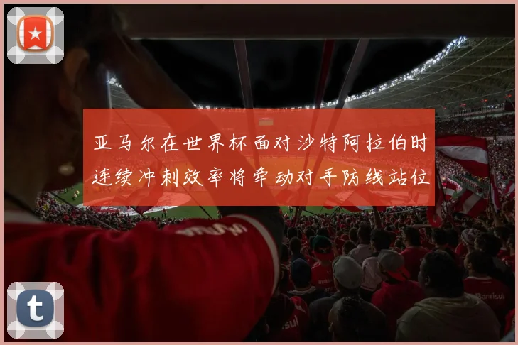 亚马尔在世界杯面对沙特阿拉伯时连续冲刺效率将牵动对手防线站位