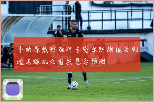 乔纳森戴维面对卡塔尔防线能否制造点球机会首发悬念预测