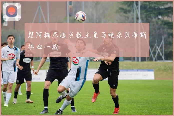 楚阿梅尼造点救主皇马绝杀贝蒂斯热血一战