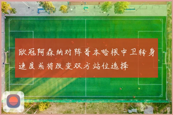 欧冠阿森纳对阵哥本哈根中卫转身速度或将改变双方站位选择