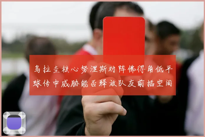 乌拉圭核心努涅斯对阵佛得角低平球传中威胁能否释放队友前插空间
